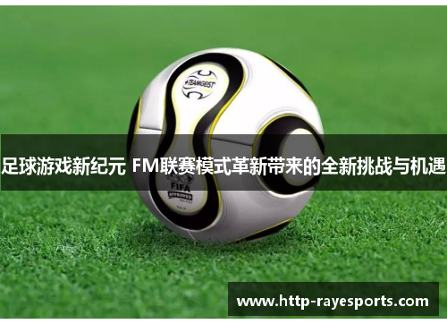 足球游戏新纪元 FM联赛模式革新带来的全新挑战与机遇