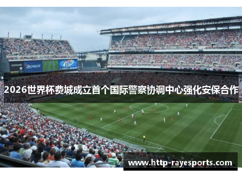 2026世界杯费城成立首个国际警察协调中心强化安保合作